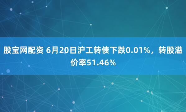 股宝网配资 6月20日沪工转债下跌0.01%，转股溢价率51.46%
