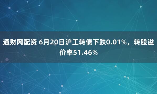 通财网配资 6月20日沪工转债下跌0.01%，转股溢价率51.46%