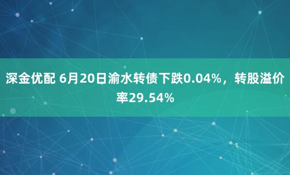 深金优配 6月20日渝水转债下跌0.04%，转股溢价率29.54%