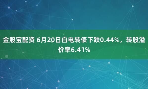 金股宝配资 6月20日白电转债下跌0.44%，转股溢价率6.41%