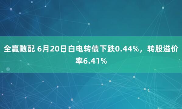 全赢随配 6月20日白电转债下跌0.44%，转股溢价率6.41%