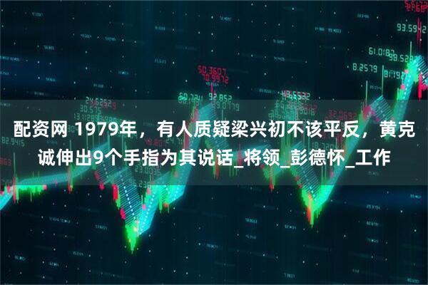 配资网 1979年，有人质疑梁兴初不该平反，黄克诚伸出9个手指为其说话_将领_彭德怀_工作