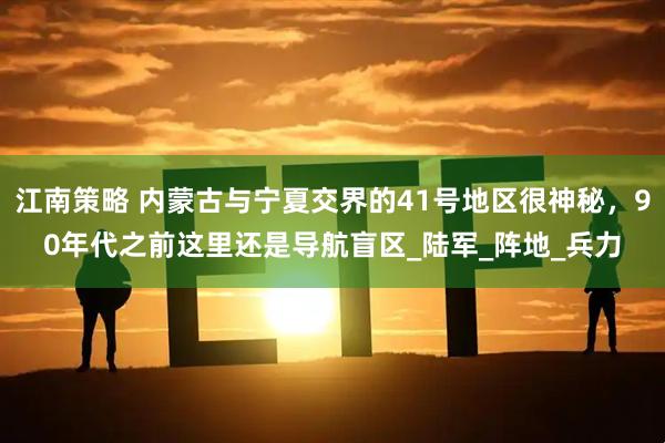 江南策略 内蒙古与宁夏交界的41号地区很神秘，90年代之前这里还是导航盲区_陆军_阵地_兵力