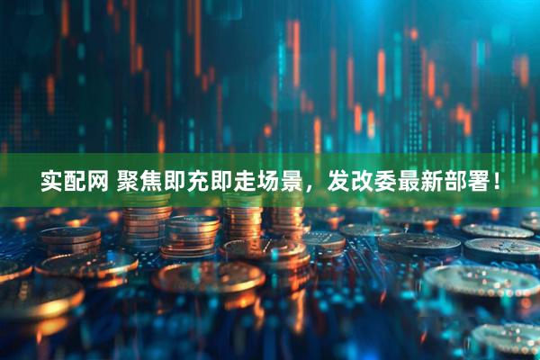实配网 聚焦即充即走场景，发改委最新部署！