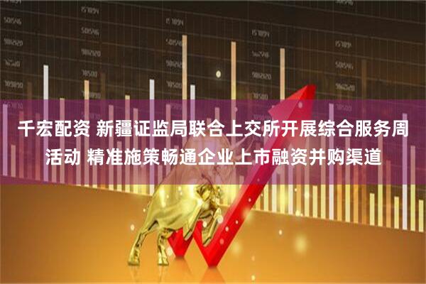 千宏配资 新疆证监局联合上交所开展综合服务周活动 精准施策畅通企业上市融资并购渠道
