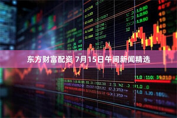 东方财富配资 7月15日午间新闻精选