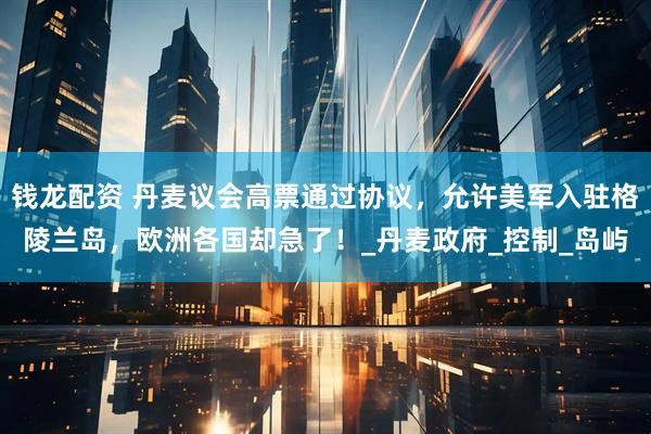 钱龙配资 丹麦议会高票通过协议，允许美军入驻格陵兰岛，欧洲各国却急了！_丹麦政府_控制_岛屿