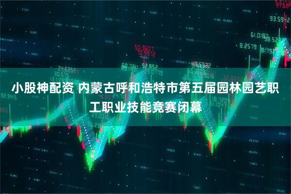 小股神配资 内蒙古呼和浩特市第五届园林园艺职工职业技能竞赛闭幕