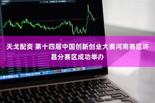 天戈配资 第十四届中国创新创业大赛河南赛区许昌分赛区成功举办