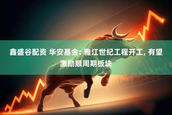 鑫盛谷配资 华安基金: 雅江世纪工程开工, 有望激励顺周期板块