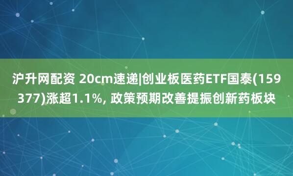 沪升网配资 20cm速递|创业板医药ETF国泰(159377)涨超1.1%, 政策预期改善提振创新药板块
