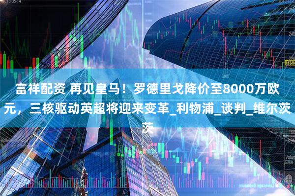 富祥配资 再见皇马！罗德里戈降价至8000万欧元，三核驱动英超将迎来变革_利物浦_谈判_维尔茨