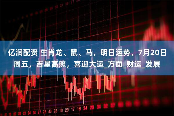 亿润配资 生肖龙、鼠、马，明日运势，7月20日周五，吉星高照，喜迎大运_方面_财运_发展