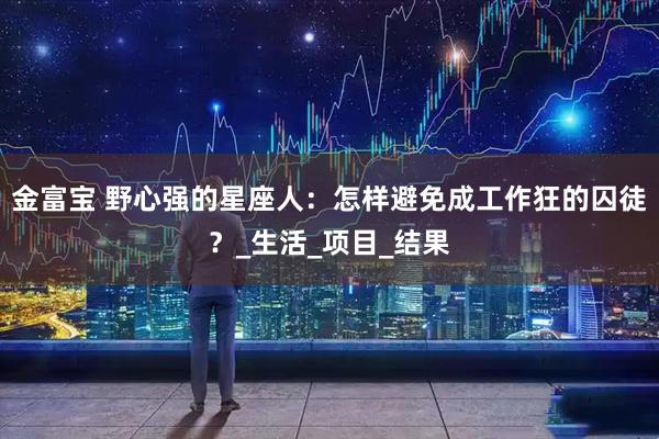 金富宝 野心强的星座人：怎样避免成工作狂的囚徒？_生活_项目_结果