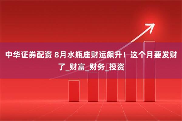 中华证券配资 8月水瓶座财运飙升！这个月要发财了_财富_财务_投资