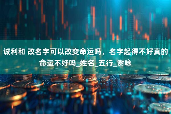 诚利和 改名字可以改变命运吗，名字起得不好真的命运不好吗_姓名_五行_谢咏