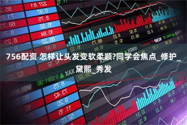 756配资 怎样让头发变软柔顺?同学会焦点_修护_黛熙_秀发