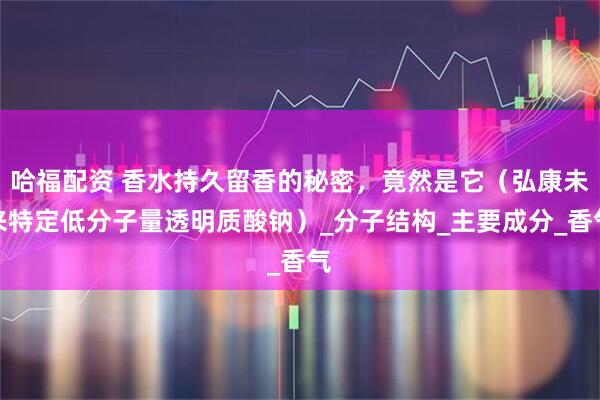 哈福配资 香水持久留香的秘密，竟然是它（弘康未来特定低分子量透明质酸钠）_分子结构_主要成分_香气