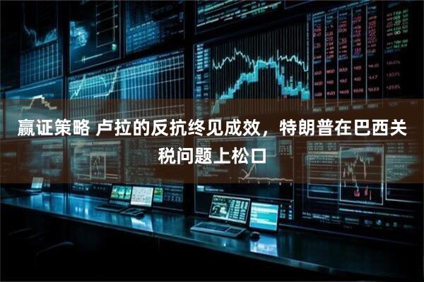 赢证策略 卢拉的反抗终见成效，特朗普在巴西关税问题上松口