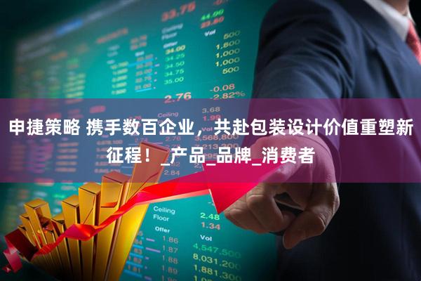 申捷策略 携手数百企业，共赴包装设计价值重塑新征程！_产品_品牌_消费者