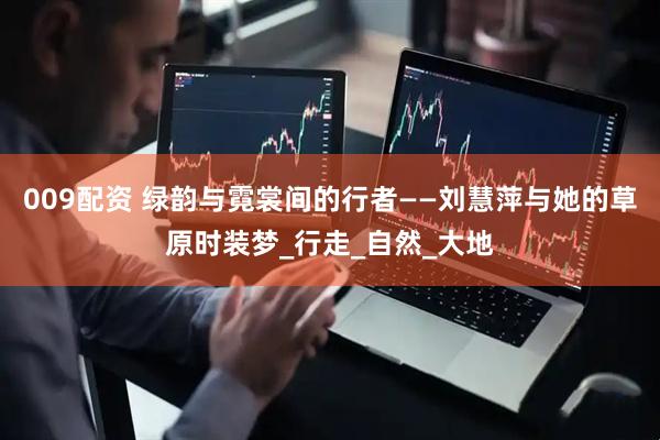 009配资 绿韵与霓裳间的行者——刘慧萍与她的草原时装梦_行走_自然_大地