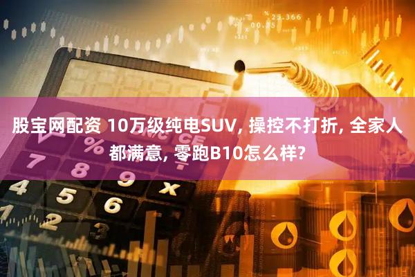 股宝网配资 10万级纯电SUV, 操控不打折, 全家人都满意, 零跑B10怎么样?