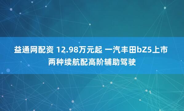 益通网配资 12.98万元起 一汽丰田bZ5上市 两种续航配高阶辅助驾驶