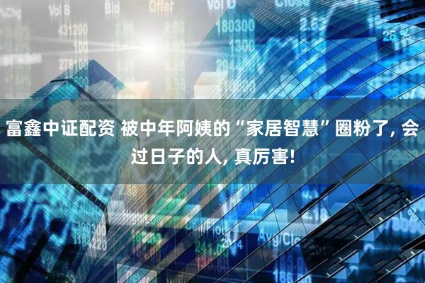 富鑫中证配资 被中年阿姨的“家居智慧”圈粉了, 会过日子的人, 真厉害!