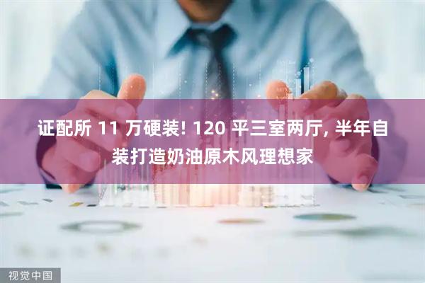 证配所 11 万硬装! 120 平三室两厅, 半年自装打造奶油原木风理想家
