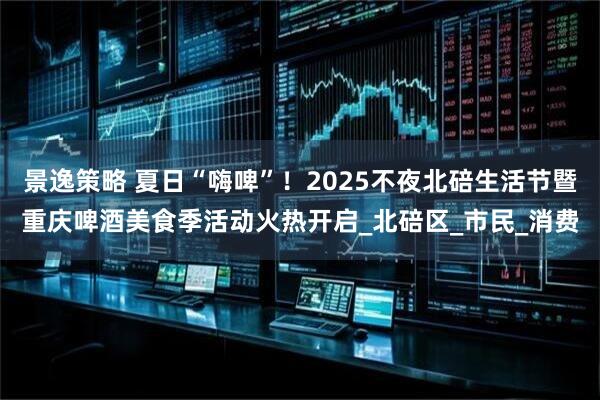景逸策略 夏日“嗨啤”！2025不夜北碚生活节暨重庆啤酒美食季活动火热开启_北碚区_市民_消费