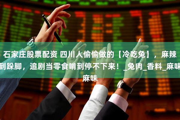 石家庄股票配资 四川人偷偷做的【冷吃兔】，麻辣到跺脚，追剧当零食啃到停不下来！_兔肉_香料_麻味