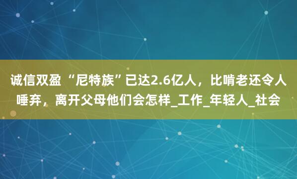诚信双盈 “尼特族”已达2.6亿人,比啃老还令人唾弃,离开父母他们会怎样_工作_年轻人_社会