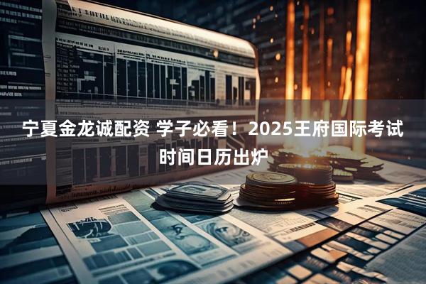 宁夏金龙诚配资 学子必看!2025王府国际考试时间日历出炉