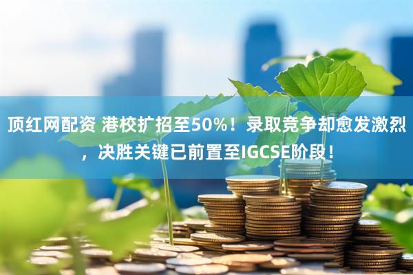 顶红网配资 港校扩招至50%!录取竞争却愈发激烈,决胜关键已前置至IGCSE阶段!