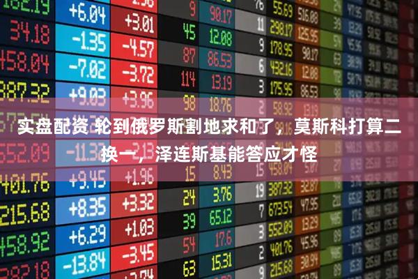 实盘配资 轮到俄罗斯割地求和了,莫斯科打算二换一,泽连斯基能答应才怪