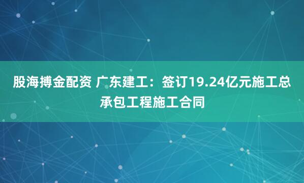 股海搏金配资 广东建工:签订19.24亿元施工总承包工程施工合同