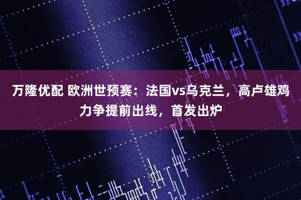 万隆优配 欧洲世预赛：法国vs乌克兰，高卢雄鸡力争提前出线，首发出炉