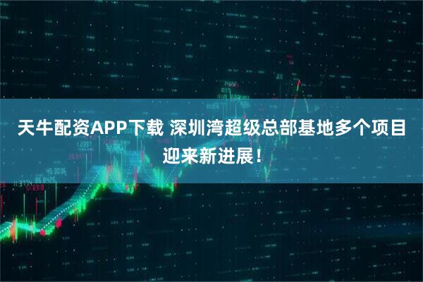 天牛配资APP下载 深圳湾超级总部基地多个项目迎来新进展！