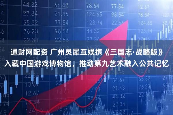 通财网配资 广州灵犀互娱携《三国志·战略版》入藏中国游戏博物馆，推动第九艺术融入公共记忆