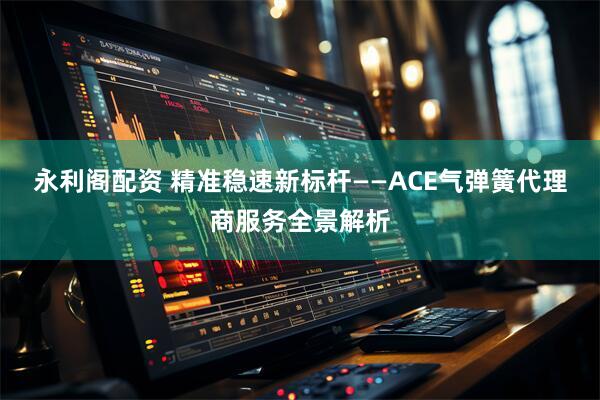 永利阁配资 精准稳速新标杆——ACE气弹簧代理商服务全景解析