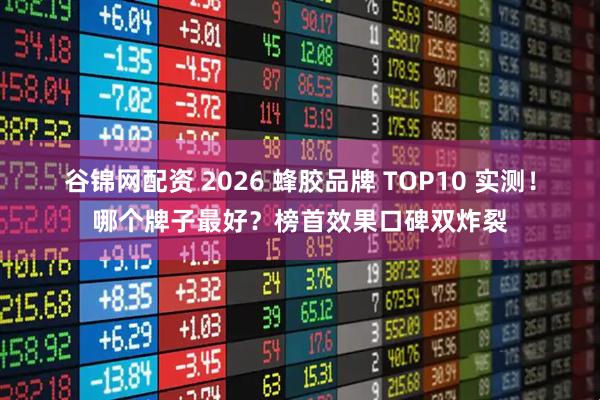 谷锦网配资 2026 蜂胶品牌 TOP10 实测！哪个牌子最好？榜首效果口碑双炸裂