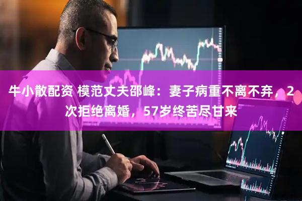 牛小散配资 模范丈夫邵峰：妻子病重不离不弃，2次拒绝离婚，57岁终苦尽甘来