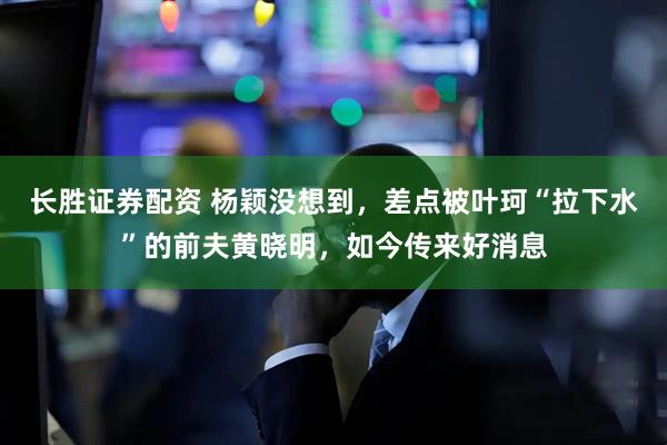 长胜证券配资 杨颖没想到，差点被叶珂“拉下水”的前夫黄晓明，如今传来好消息
