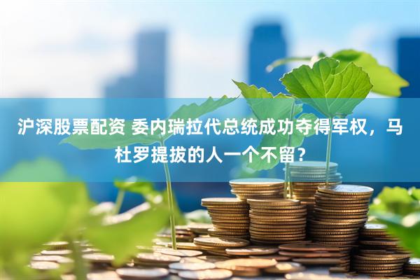 沪深股票配资 委内瑞拉代总统成功夺得军权，马杜罗提拔的人一个不留？