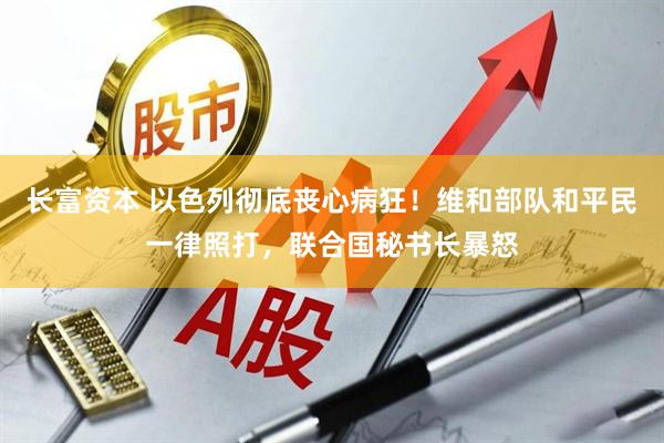 长富资本 以色列彻底丧心病狂！维和部队和平民一律照打，联合国秘书长暴怒