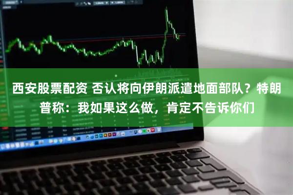 西安股票配资 否认将向伊朗派遣地面部队？特朗普称：我如果这么做，肯定不告诉你们